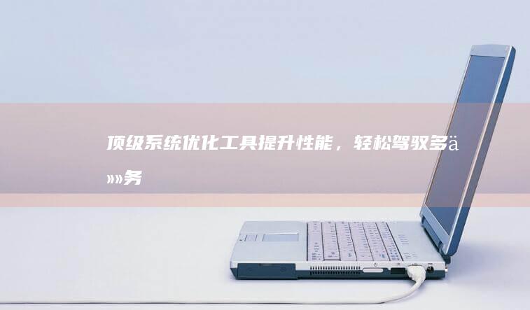 顶级系统优化工具：提升性能，轻松驾驭多任务